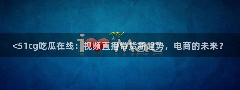 51吃瓜网热门大瓜:<51cg吃瓜在线:视频直播带货新趋势,电商的未来?