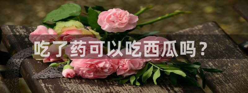 51cgfun吃瓜今日吃瓜必吃:吃了药可以吃西瓜吗?