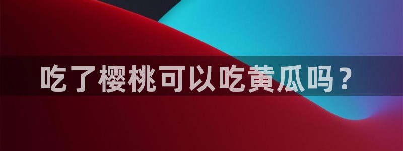 911爆料网红吃瓜:吃了樱桃可以吃黄瓜吗?