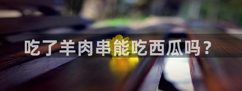 51吃瓜全网更新最快:吃了羊肉串能吃西瓜吗?